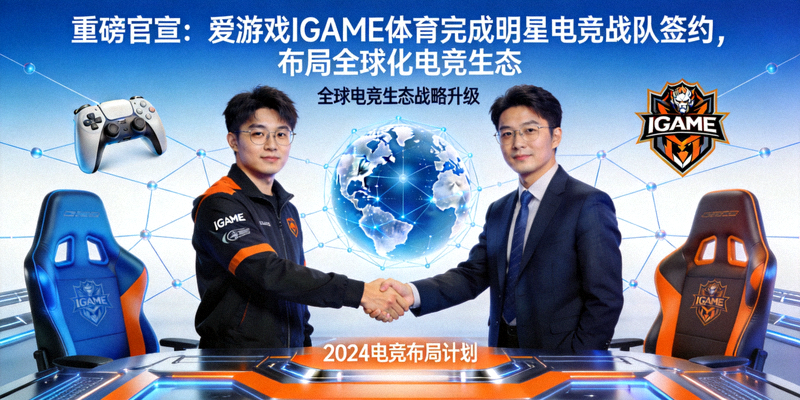 重磅官宣爱游戏IGAME体育完成明星电竞战队签约，布局全球化电竞生态